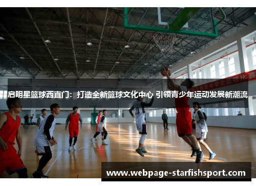 启明星篮球西直门：打造全新篮球文化中心 引领青少年运动发展新潮流