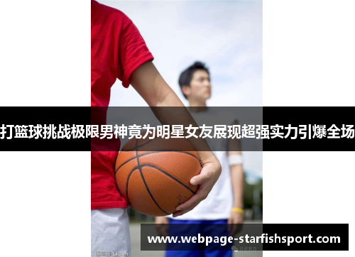 打篮球挑战极限男神竟为明星女友展现超强实力引爆全场